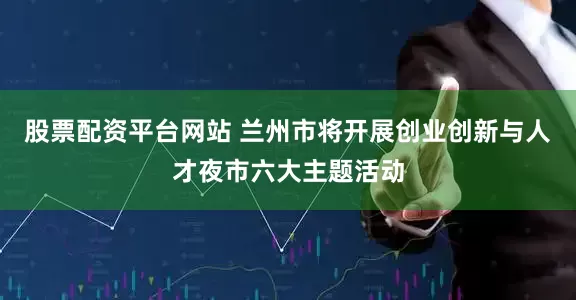 股票配资平台网站 兰州市将开展创业创新与人才夜市六大主题活动