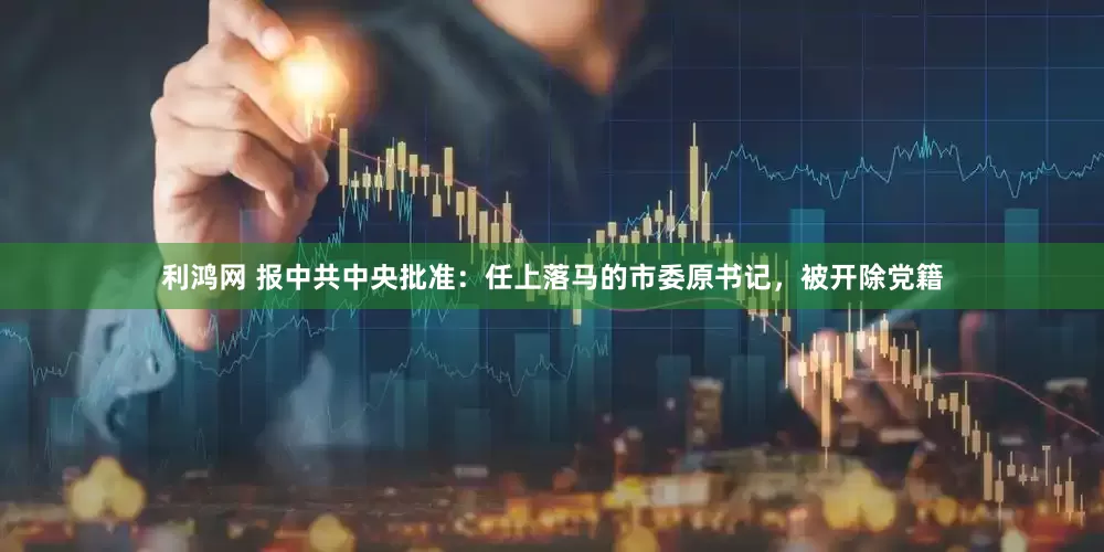 利鸿网 报中共中央批准：任上落马的市委原书记，被开除党籍