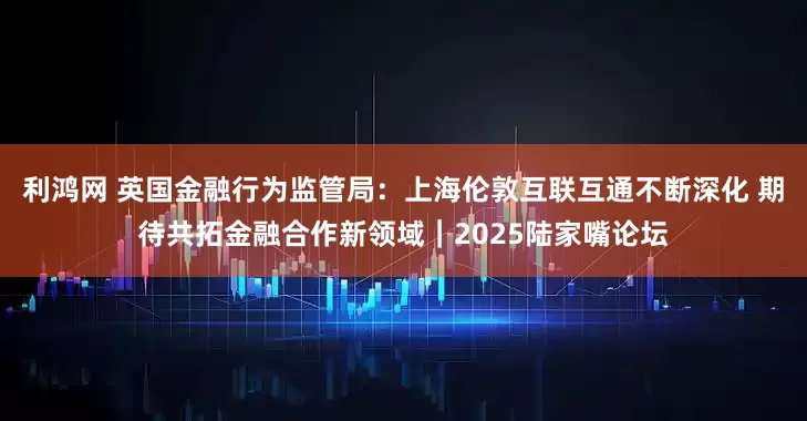 利鸿网 英国金融行为监管局：上海伦敦互联互通不断深化 期待共拓金融合作新领域｜2025陆家嘴论坛