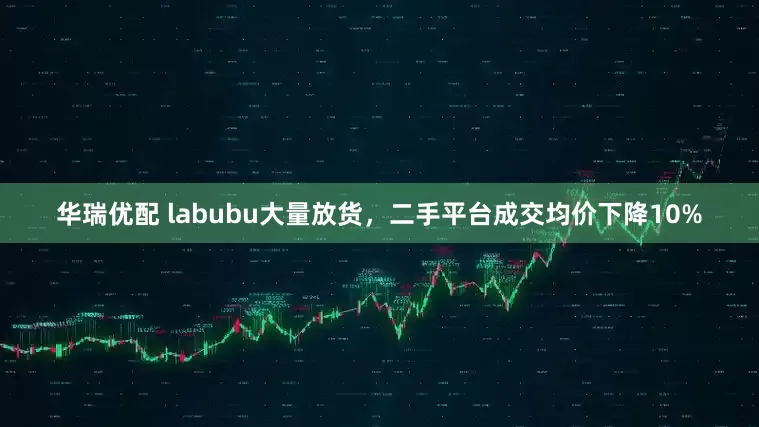 华瑞优配 labubu大量放货，二手平台成交均价下降10%