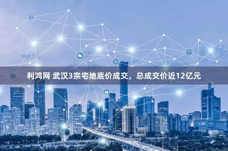 利鸿网 武汉3宗宅地底价成交，总成交价近12亿元