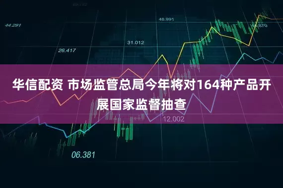 华信配资 市场监管总局今年将对164种产品开展国家监督抽查