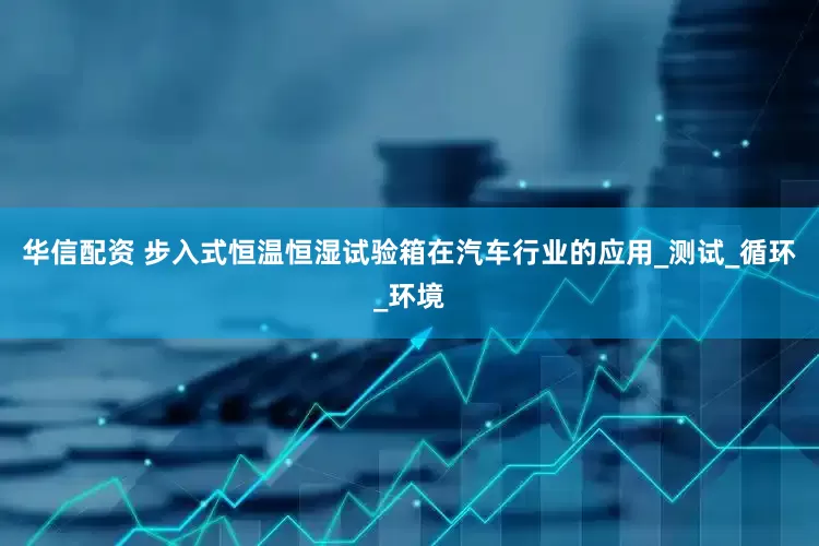 华信配资 步入式恒温恒湿试验箱在汽车行业的应用_测试_循环_环境