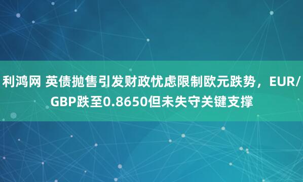 利鸿网 英债抛售引发财政忧虑限制欧元跌势，EUR/GBP跌至0.8650但未失守关键支撑