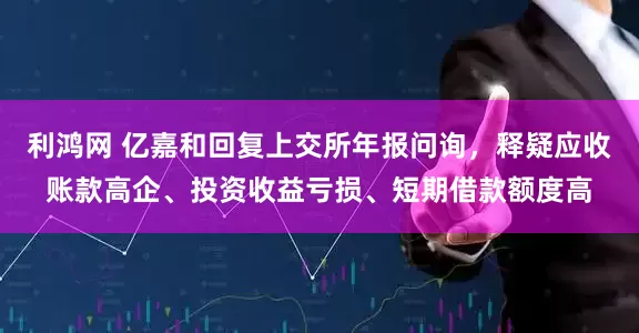 利鸿网 亿嘉和回复上交所年报问询，释疑应收账款高企、投资收益亏损、短期借款额度高