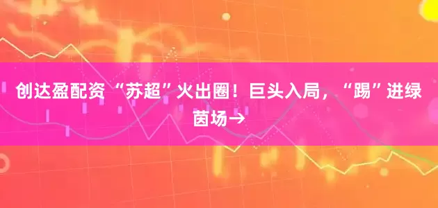 创达盈配资 “苏超”火出圈！巨头入局，“踢”进绿茵场→