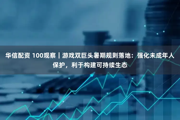 华信配资 100观察｜游戏双巨头暑期规则落地：强化未成年人保护，利于构建可持续生态