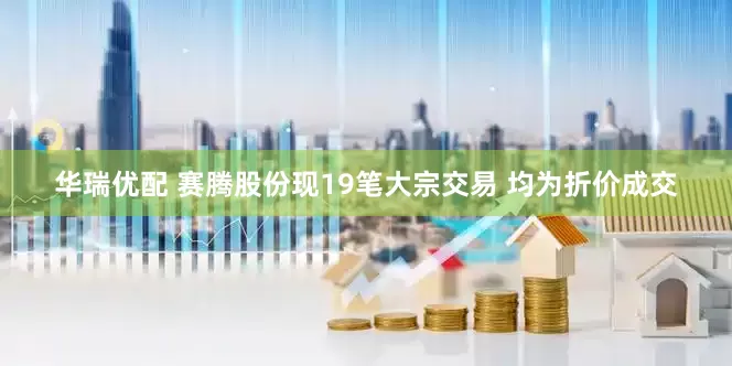 华瑞优配 赛腾股份现19笔大宗交易 均为折价成交