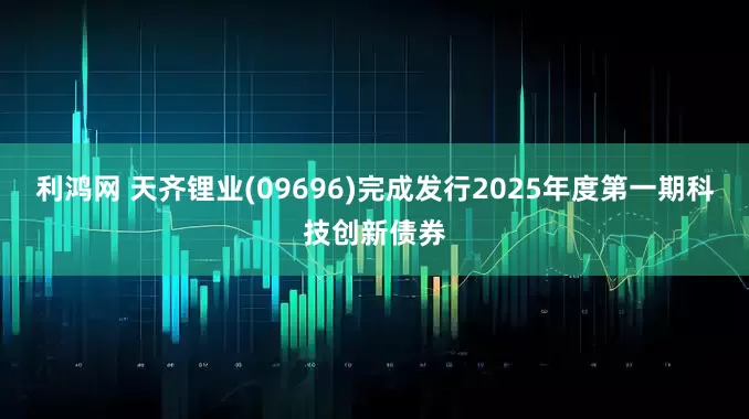 利鸿网 天齐锂业(09696)完成发行2025年度第一期科技创新债券