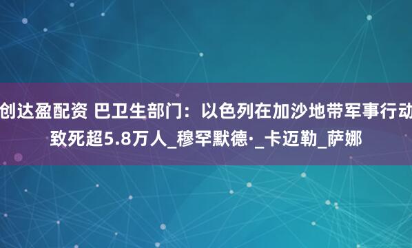 创达盈配资 巴卫生部门：以色列在加沙地带军事行动致死超5.8万人_穆罕默德·_卡迈勒_萨娜