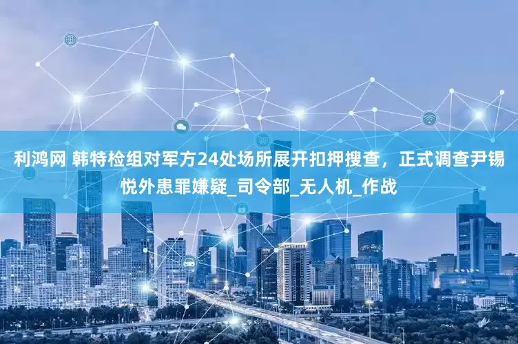 利鸿网 韩特检组对军方24处场所展开扣押搜查，正式调查尹锡悦外患罪嫌疑_司令部_无人机_作战