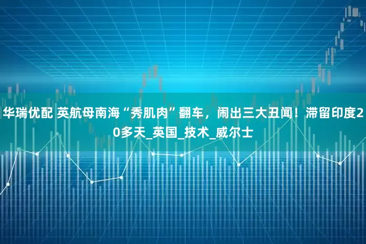 华瑞优配 英航母南海“秀肌肉”翻车，闹出三大丑闻！滞留印度20多天_英国_技术_威尔士