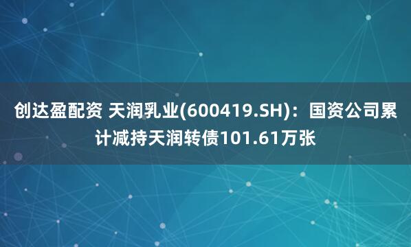 创达盈配资 天润乳业(600419.SH)：国资公司累计减持天润转债101.61万张