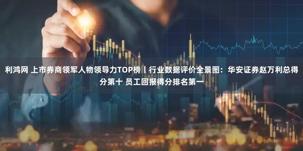 利鸿网 上市券商领军人物领导力TOP榜丨行业数据评价全景图：华安证券赵万利总得分第十 员工回报得分排名第一