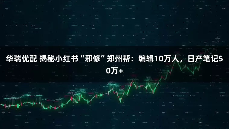华瑞优配 揭秘小红书“邪修”郑州帮：编辑10万人，日产笔记50万+