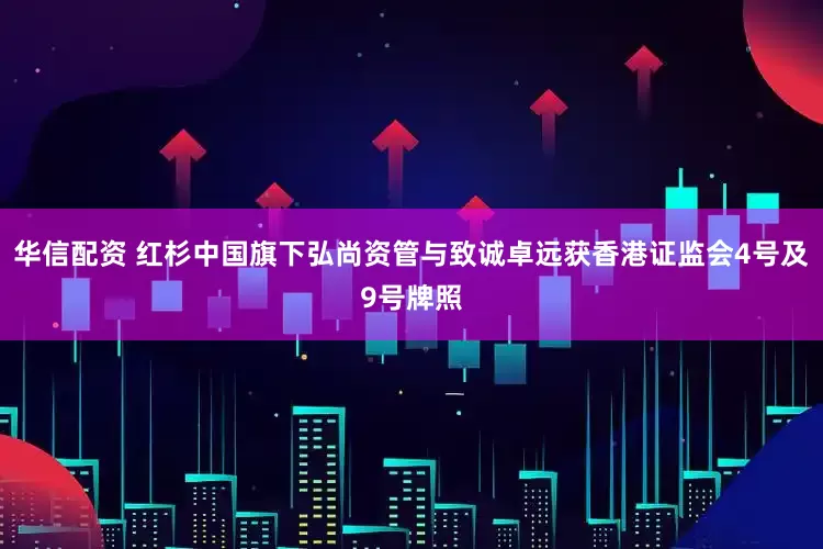 华信配资 红杉中国旗下弘尚资管与致诚卓远获香港证监会4号及9号牌照