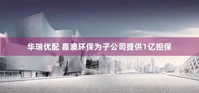 华瑞优配 嘉澳环保为子公司提供1亿担保