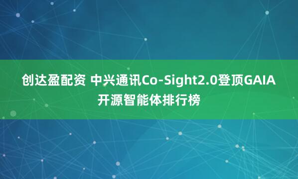 创达盈配资 中兴通讯Co-Sight2.0登顶GAIA开源智能体排行榜