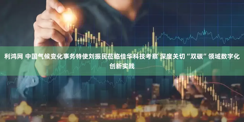利鸿网 中国气候变化事务特使刘振民莅临佳华科技考察 深度关切“双碳”领域数字化创新实践