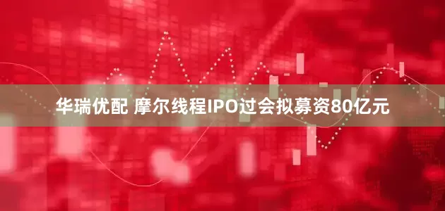 华瑞优配 摩尔线程IPO过会拟募资80亿元