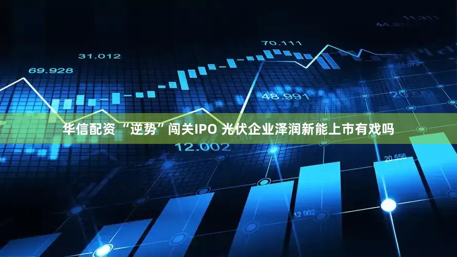 华信配资 “逆势”闯关IPO 光伏企业泽润新能上市有戏吗